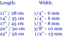 Length:       		           Width:	  11” / 28 cm							  1/4” - 6 mm 	 14”	/ 35 cm   	     1/4”	- 6 mm		 17” / 45 cm	        1/3” - 8 mm		 20” / 50 cm	  		   3/8”	- 10 mm	 22” / 56 cm    	    1/2” - 13 mm